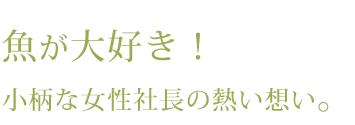 魚が大好き！小柄な女性社長の熱い想い。