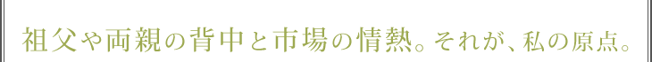 祖父の背中と市場の情熱。それが、私の原点。