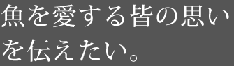 魚を愛する皆の思いを伝えたい。