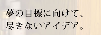 夢の目標に向けて、尽きないアイデア。