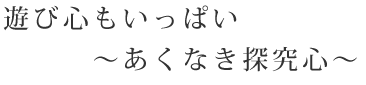 遊び心もいっぱい〜あくなき探究心〜