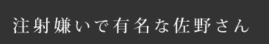 注射嫌いで有名な佐野さん