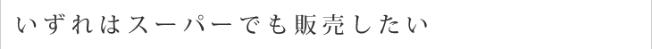 いずれはスーパーでも販売したい