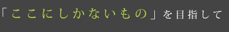 「ここにしかないもの」を目指して