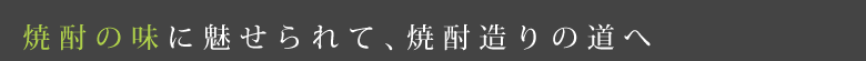 焼酎の味に魅せられて、焼酎造りの道へ