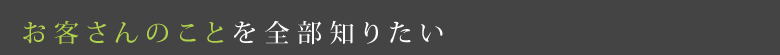 お客さんのことを全部知りたい