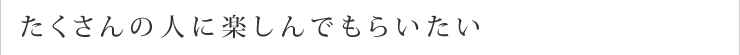 たくさんの人に楽しんでもらいたい