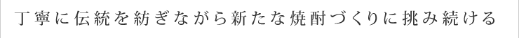 丁寧に伝統を紡ぎながら新たな焼酎づくりに挑み続ける