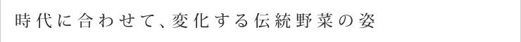 時代に合わせて、変化する伝統野菜の姿