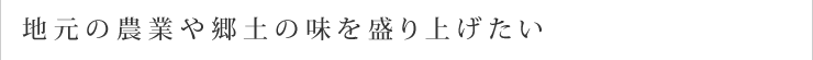 地元の農業や郷土の味を盛り上げたい