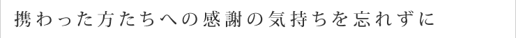 携わった方たちへの感謝の気持ちを忘れずに