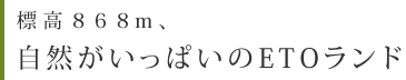 標高８６８m、自然がいっぱいのETOランド