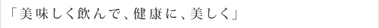 「美味しく飲んで、健康に、美しく」