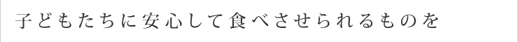 子どもたちに安心して食べさせられるものを