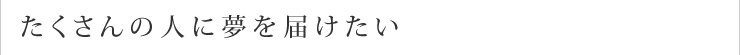 たくさんの人に夢を届けたい