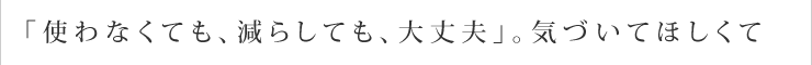 「使わなくても、減らしても、大丈夫」。気づいてほしくて