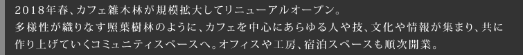 2018年春、カフェ雑木林が規模拡大してリニューアルオープン。多様性が織りなす照葉樹林のように、カフェを中心にあらゆる人や技、文化や情報が集まり、共に作り上げていくコミュニティスペースへ。オフィスや工房、宿泊スペースも順次開業。