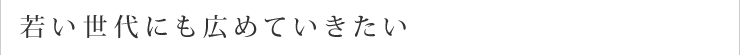 若い世代にも広めていきたい