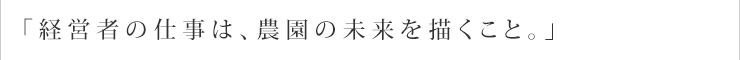 「経営者の仕事は、農園の未来を描くこと。」